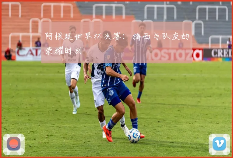 阿根廷世界杯决赛：梅西与队友的荣耀时刻