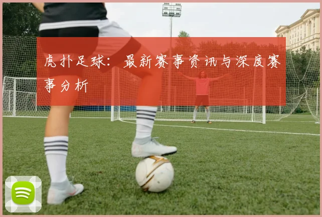 虎扑足球：最新赛事资讯与深度赛事分析