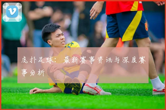 虎扑足球：最新赛事资讯与深度赛事分析