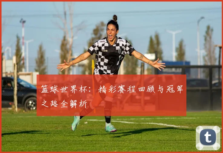篮球世界杯：精彩赛程回顾与冠军之路全解析