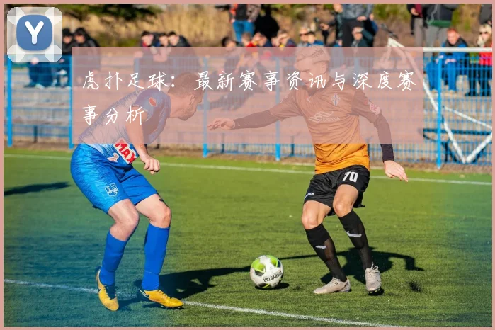 虎扑足球：最新赛事资讯与深度赛事分析